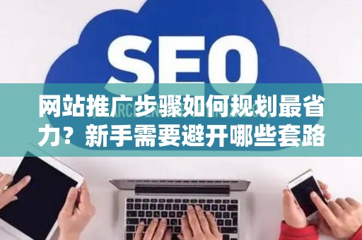 网站推广步骤如何规划最省力？新手需要避开哪些套路？
